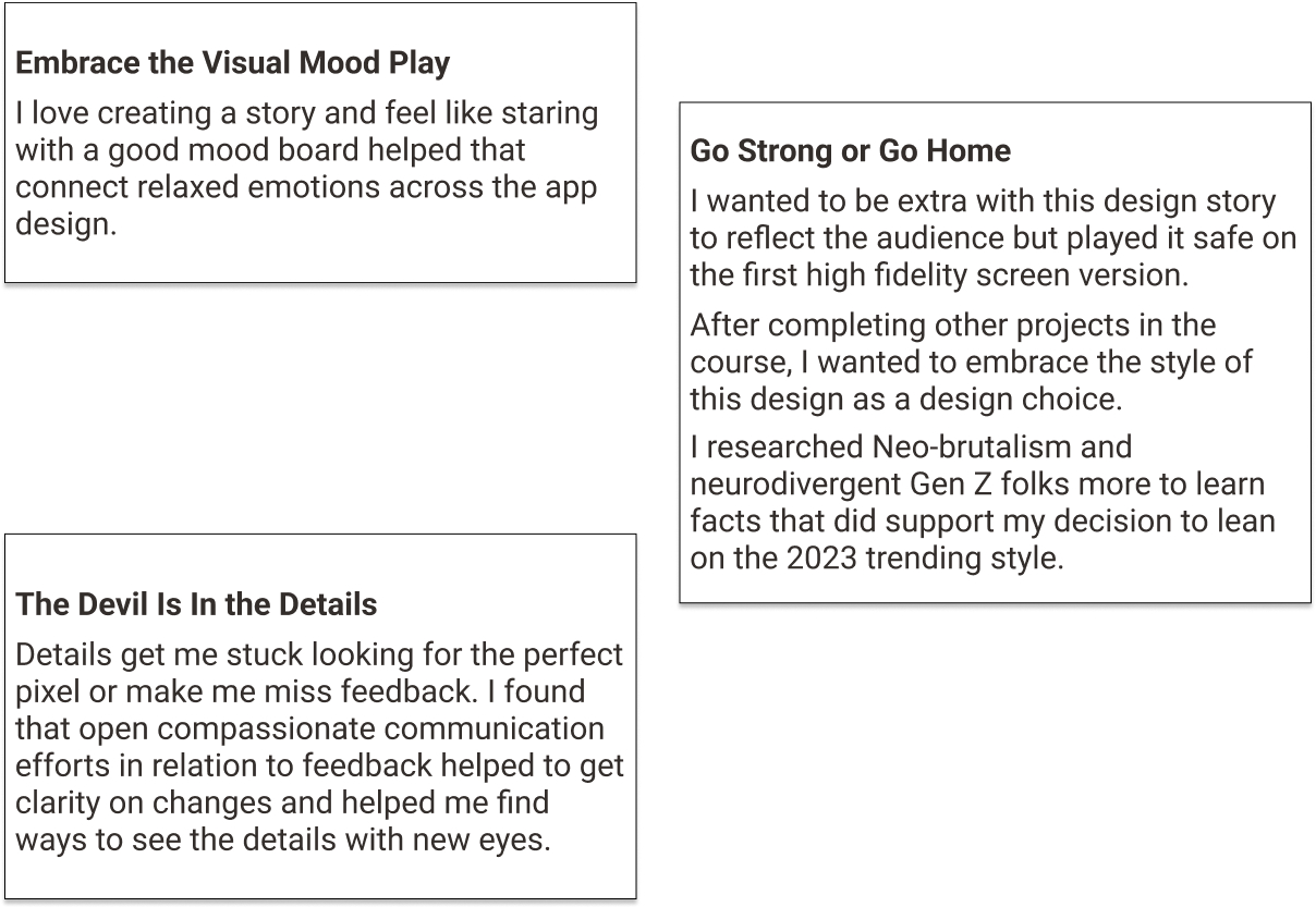 text in outlined blocks:Embrace the Visual Mood Play-
                        I love creating a story and feel like staring with a good mood board helped that connect relaxed emotions across the app design. 
                        Go Strong or Go Home- I wanted to be extra with this design story to reflect the audience but played it safe on the first high fidelity screen version.
                        After completing other projects in the course, I wanted to embrace the style of this design as a design choice. 
                        I researched Neo-brutalism and neurodivergent Gen Z folks more to learn facts that did support my decision to lean on the 2023 trending style.
                        The Devil Is In the Details- Details get me stuck looking for the perfect pixel or make me miss feedback. I found that open compassionate communication 
                        efforts in relation to feedback helped to get clarity on changes and helped me find ways to see the details with new eyes. 